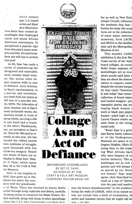 HALF century ago, LA-based artistand Black Arts Movement icon Betye Saar created as semblages that challenged racist and sexist African American stereotypes. To paraphrase a popular sign from this year’s many wom.- en’s marches: It hard tobe- Tieve she sull has to protest hisstufr. AL90, Saar has made eareer of empowering the denigrated and vulnerable, most notably black wom- en. Her pieces often de- pict mammy dolls in acts of defiance: Aunt Jemima, n Saar’s representation, is a warrior and revolution- ary freed from her status as hé face of a pancalke mix, (In 19726 The Liberation of Aunt Jemima, one of Saar’s most acclaimed works, the maminy stands in front of syrup labels,carryingarile in one hand and a broom in the other) Washboards, 100, e prevalent in Saar’s art Since the ’90s and ase- ently’as this year, she has turned the ribbed panels into emblems of struggle, €ach festooned with Jim Crow-era imagery. Nearly two dozen of them are on display in Betye Saar: Keep- i It Clean, which opens May 28 ai the Craft & Folk. Art Museu. Born in Los Angeles in 1926, Saar grew up in Pas- adena but spent the sum-- mers with her grandmoth- 2 in Walts. There she watched as Simon Rodia sorled through scrap materias and debris, carefully hoasing pieces (o construct his Watts Towers. Ro- Jia’s methods, along with those o other assemblage Metists like 1. A’ Tohn Ontterhrides and Nesh Buri. WASHBOARD ASSEMBLAGES BY BETYE SAAR ON DISPLAY AT THE CRAFT & FOLK ART MUSEUM, CONFRONT RACISM HEAD-ON foy as well as New York Joseph Cornell influence the aesthetic that Saar | Known for today. Her scul tares are In the collectior of many major America ‘museums, from LACM and MOCA to the Smiths nian and the Metropolit Museum of Art ‘This month’s CAFA? exhibition i the first e (Coast survey of her was} board collages. As curats Holly Jerger explains, t assemblages are as muc ‘about poorly paid labor & they are about the determ nation to support onese despitethe income inequa ity that exists “historica Iy and today” Saar mines collection of found object ‘and loaded imagery—ph tographic pieces, say, po traying black women ¢ ‘work or black men playin ‘banjos—piled high in he Laurel Canyon studio an 24ds them 10 the vintag metal toos. “Betye Saar is a grio says Karon Davi, cofoun er of the Undergroun Museum art space in A lington Heights. (She’s Il ening Saar to the trave ing West African barc who were keepers of co lective memory) “Her a semblages are as rich 5umbo and will always as sacred as our Sout ern hymns” Saar mig! agree; she’s described h work as a way of “delvin Into the past and reachir into the future simultaneously” In the sculptur lining the walls of CAFAM, reics of an unjust s tem are turned into a Kind of Incantation, th active and insistent variety that we might call d